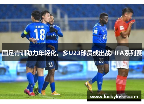 国足青训助力年轻化，多U23球员或出战FIFA系列赛